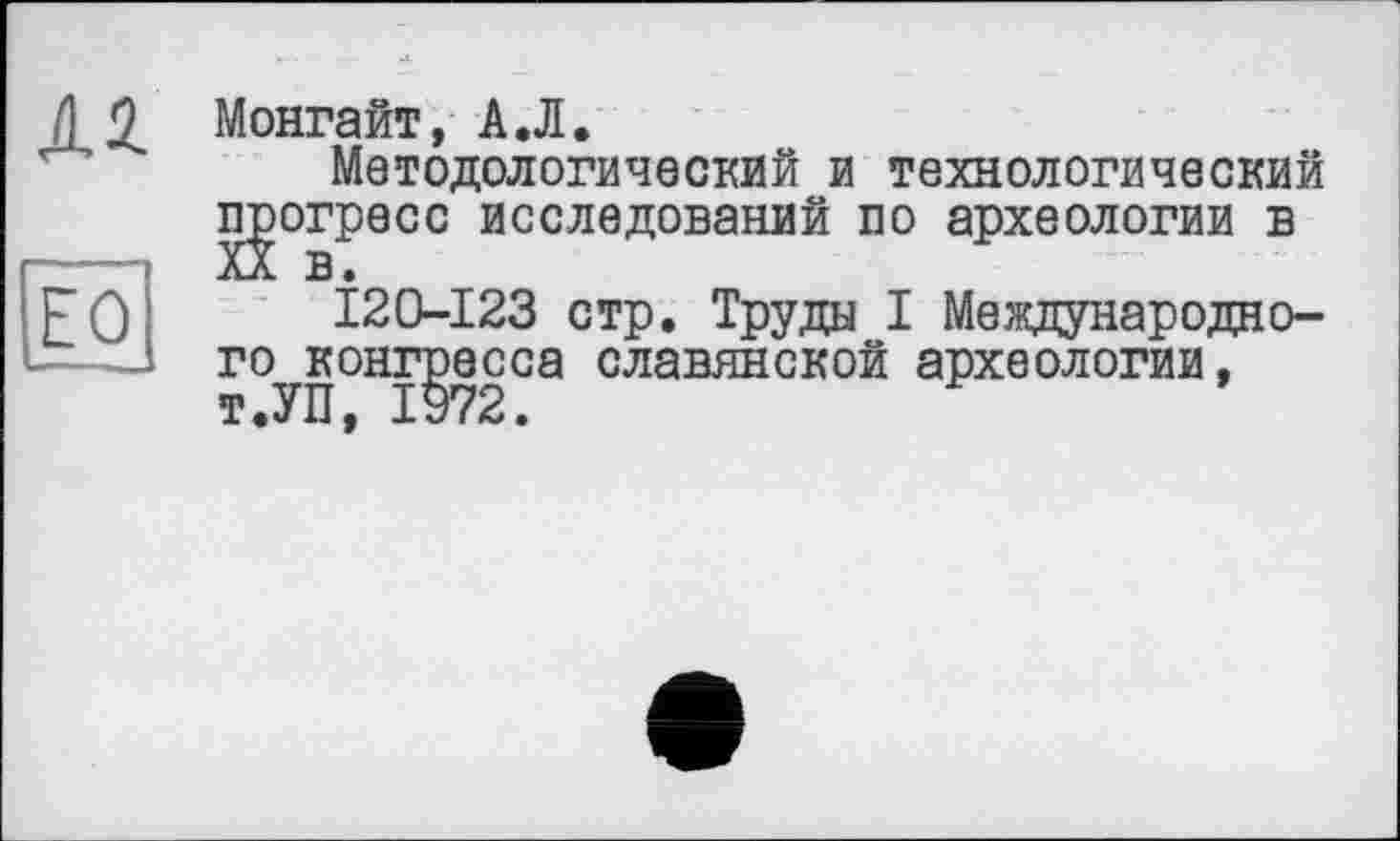 ﻿ял
ïô
Монгайт, А.Л.
Методологический и технологический прогресс исследований по археологии в
120-123 стр. Труды I Международного конгресса славянской археологии, т.УП, 1972.